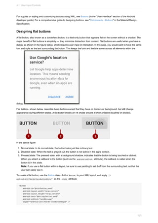 For a guide on styling and customizing buttons using XML, see Buttons (in the "User Interface" section of the Android
developer guide). For a comprehensive guide to designing buttons, see "Components - Buttons" in the Material Design
Specification.
Designing flat buttons
A flat button, also known as a borderless button, is a text-only button that appears flat on the screen without a shadow. The
major benefit of flat buttons is simplicity — they minimize distraction from content. Flat buttons are useful when you have a
dialog, as shown in the figure below, which requires user input or interaction. In this case, you would want to have the same
font and style as the text surrounding the button. This keeps the look and feel the same across all elements within the
dialog.
Flat buttons, shown below, resemble basic buttons except that they have no borders or background, but still change
appearance during different states. A flat button shows an ink shade around it when pressed (touched or clicked).
In the above figure:
1. Normal state: In its normal state, the button looks just like ordinary text.
2. Disabled state: When the text is grayed out, the button is not active in the app's context.
3. Pressed state: The pressed state, with a background shadow, indicates that the button is being touched or clicked.
When you attach a callback to the button (such as the android:onClick attribute), the callback is called when the
button is in this state.
Note: If you use a flat button within a layout, be sure to use padding to set it off from the surrounding text, so that the
user can easily see it.
To create a flat button, use the Button class. Add a Button to your XML layout, and apply "?
android:attr/borderlessButtonStyle" as the style attribute:
<Button
android:id="@+id/button_send"
android:layout_width="wrap_content"
android:layout_height="wrap_content"
android:text="@string/button_send"
android:onClick="sendMessage"
style="?android:attr/borderlessButtonStyle" />
4.1: User Input Controls
125
 