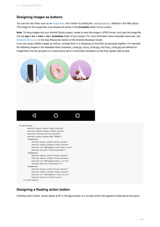 Designing images as buttons
You can turn any View, such as an ImageView, into a button by adding the android:onClick attribute in the XML layout.
The image for the ImageView must already be stored in the drawables folder of your project.
Note: To bring images into your Android Studio project, create or save the image in JPEG format, and copy the image file
into the app > src > main > res > drawables folder of your project. For more information about drawable resources, see
Drawable Resources in the App Resources section of the Android Developer Guide.
If you are using multiple images as buttons, arrange them in a viewgroup so that they are grouped together. For example,
the following images in the drawable folder (icecream_circle.jpg, donut_circle.jpg, and froyo_circle.jpg) are defined for
ImageViews that are grouped in a LinearLayout set to a horizontal orientation so that they appear side-by-side:
<LinearLayout
android:layout_width="match_parent"
android:layout_height="match_parent"
android:orientation="horizontal"
android:layout_marginTop="260dp">
<ImageView
android:layout_width="wrap_content"
android:layout_height="wrap_content"
android:src="@drawable/icecream_circle"
android:onClick="orderIcecream"/>
<ImageView
android:layout_width="wrap_content"
android:layout_height="wrap_content"
android:src="@drawable/donut_circle"
android:onClick="orderDonut"/>
<ImageView
android:layout_width="wrap_content"
android:layout_height="wrap_content"
android:src="@drawable/froyo_circle"
android:onClick="orderFroyo"/>
</LinearLayout>
Designing a floating action button
A floating action button, shown below as #1 in the figure below, is a circular button that appears to float above the layout.
4.1: User Input Controls
126
 