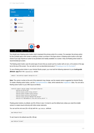 You should use a floating action button only to represent the primary action for a screen. For example, the primary action
for the Contacts app's main screen is adding a contact, as shown in the figure above. A floating action button is the right
choice if your app requires an action to be persistent and readily available on a screen. Only one floating action button is
recommended per screen.
The floating action button uses the same type of icons that you would use for a button with an icon, or for actions in the app
bar at the top of the screen. You can add an icon as described previously in "Choosing an icon for the button".
To use a floating action button in your Android Studio project, you must add the following statement to your build.gradle
(Module: app) file in the dependencies section:
compile 'com.android.support:design:23.4.0'
Note: The version number at the end of the statement may change; use the newest version suggested by Android Studio.
To create a floating action button, use the FloatingActionButton class, which extends the ImageButton class. You can add a
floating action button to your XML layout as follows:
<android.support.design.widget.FloatingActionButton
android:id="@+id/fab"
android:layout_width="wrap_content"
android:layout_height="wrap_content"
android:layout_gravity="bottom|end"
android:layout_margin="@dimen/fab_margin"
android:src="@drawable/ic_fab_chat_button_white" />
Floating action buttons, by default, are 56 x 56 dp in size. It is best to use the default size unless you need the smaller
version to create visual continuity with other screen elements.
You can set the mini size (30 x 40 dp) with the app:fabSize attribute:
app:fabSize="mini"
To set it back to the default size (56 x 56 dp):
app:fabSize="normal"
4.1: User Input Controls
127
 