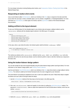 For more design instructions involving floating action buttons, see Components– Buttons: Floating Action Button in the
Material Design Spec.
Responding to button-click events
Use an event listener called OnClickListener, which is an interface in the View class, to respond to the click event that
occurs when the user taps or clicks a clickable object, such as a Button, ImageButton, or FloatingActionButton. For more
information on event listeners, or other types of UI events, read the Input Events section of the Android Developer
Documentation.
Adding onClick to the layout element
To set up an OnClickListener for the clickable object in your Activity code and assign a callback method, use the
android:onClick attribute with the clickable object's element in the XML layout. For example:
<Button
android:id="@+id/button_send"
android:layout_width="wrap_content"
android:layout_height="wrap_content"
android:text="@string/button_send"
android:onClick="sendMessage" />
In this case, when a user clicks the button, the Android system calls the Activity's sendMessage() method:
public void sendMessage(View view) {
// Do something in response to button click
}
The method you declare as the android:onClick attribute must be public , return void , and define a View as its only
parameter (this will be the view that was clicked). Use the method to perform a task or call other methods as a response to
the button click.
Using the button-listener design pattern
You can also handle the click event programmatically using the button-listener design pattern (see figure below). For more
information on the "listener" design pattern, see Creating Custom Listeners.
Use the event listener View.OnClickListener, which is an interface in the View class that contains a single callback method,
onClick(). The method is called by the Android framework when the view is triggered by user interaction.
The event listener must already be registered to the view in order to be called for the event. Follow these steps to register
the listener and use it (refer to the figure below the steps):
1. Use the findViewById() method of the View class to find the button in the XML layout file:
Button button = (Button) findViewById(R.id.button_send);
2. Get a new View.OnClickListener object and register it to the button by calling the setOnClickListener() method. The
argument to setOnClickListener() takes an object that implements the View.OnClickListener interface, which has one
method: onClick() .
button.setOnClickListener(new View.OnClickListener() {
...
3. Define the onClick() method to be public , return void , and define a View as its only parameter:
4.1: User Input Controls
128
 