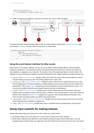 public void onClick(View v) {
// Do something in response to button click
}
4. Create a method to do something in response to the button click, such as perform an action.
To set the click listener programmatically instead of with the onClick attribute, customize the View.OnClickListener class
and override its onClick() handler to perform some action, as shown below:
fab.setOnClickListener(new View.OnClickListener() {
@Override
public void onClick(View view) {
// Add a new word to the wordList.
}
});
Using the event listener interface for other events
Other events can occur with UI elements, and you can use the callback methods already defined in the event listener
interfaces to handle them. The methods are called by the Android framework when the view—to which the listener has
been registered—is triggered by user interaction. You therefore must set the appropriate listener to use the method. The
following are some of the listeners available in the Android framework and the callback methods associated with each one:
onClick() from View.OnClickListener: Handles a click event in which the user touches and then releases an area of
the device display occupied by a view. The onClick() callback has no return value.
onLongClick() from View.OnLongClickListener: Handles an event in which the user maintains the touch over a view
for an extended period. This returns a boolean to indicate whether you have consumed the event and it should not be
carried further. That is, return true to indicate that you have handled the event and it should stop here; return false
if you have not handled it and/or the event should continue to any other on-click listeners.
onTouch() from View.OnTouchListener: Handles any form of touch contact with the screen including individual or
multiple touches and gesture motions, including a press, a release, or any movement gesture on the screen (within the
bounds of the UI element). A MotionEvent is passed as an argument, which includes directional information, and it
returns a boolean to indicate whether your listener consumes this event.
onFocusChange() from View.OnFocusChangeListener: Handles when focus moves away from the current view as the
result of interaction with a trackball or navigation key.
onKey() from View.OnKeyListener: Handles when a key on a hardware device is pressed while a view has focus.
Using input controls for making choices
Android offers ready-made input controls for the user to select one or more choices:
Checkboxes: Select one or more values from a set of values by clicking each value's checkbox.
Radio buttons: Select only one value from a set of values by clicking the value's circular "radio" button. If you are
providing only two or three choices, you might want to use radio buttons for the choices if you have room in your layout
4.1: User Input Controls
129
 
