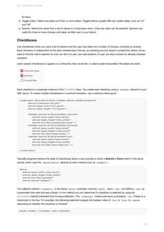 for them.
Toggle button: Select one state out of two or more states. Toggle buttons usually offer two visible states, such as "on"
and "off".
Spinner: Select one value from a set of values in a drop-down menu. Only one value can be selected. Spinners are
useful for three or more choices, and takes up little room in your layout.
Checkboxes
Use checkboxes when you have a list of options and the user may select any number of choices, including no choices.
Each checkbox is independent of the other checkboxes in the list, so checking one box doesn't uncheck the others. (If you
want to limit the user's selection to only one item of a set, use radio buttons.) A user can also uncheck an already checked
checkbox.
Users expect checkboxes to appear in a vertical list, like a to-do list, or side-by-side horizontally if the labels are short.
Each checkbox is a separate instance of the CheckBox class. You create each checkbox using a CheckBox element in your
XML layout. To create multiple checkboxes in a vertical orientation, use a vertical LinearLayout:
<LinearLayout xmlns:android="http://schemas.android.com/apk/res/android"
android:orientation="vertical"
android:layout_width="fill_parent"
android:layout_height="fill_parent">
<CheckBox android:id="@+id/checkbox1_chocolate"
android:layout_width="wrap_content"
android:layout_height="wrap_content"
android:text="@string/chocolate_syrup" />
<CheckBox android:id="@+id/checkbox2_sprinkles"
android:layout_width="wrap_content"
android:layout_height="wrap_content"
android:text="@string/sprinkles" />
<CheckBox android:id="@+id/checkbox3_nuts"
android:layout_width="wrap_content"
android:layout_height="wrap_content"
android:text="@string/crushed_nuts" />
</LinearLayout>
Typically programs retrieve the state of checkboxes when a user touches or clicks a Submit or Done button in the same
activity, which uses the android:onClick attribute to call a method such as onSubmit() :
<Button
android:layout_width="wrap_content"
android:layout_height="wrap_content"
android:text="@string/submit"
android:onClick="onSubmit"/>
The callback method— onSubmit() in the above Button example—must be public , return void , and define a View as
a parameter (the view that was clicked). In this method you can determine if a checkbox is selected by using the
isChecked() method (inherited from CompoundButton). The isChecked() method will return a (boolean) true if there is a
checkmark in the box. For example, the following statement assigns the boolean value of true or false to checked
depending on whether the checkbox is checked:
boolean checked = ((CheckBox) view).isChecked();
4.1: User Input Controls
130
 