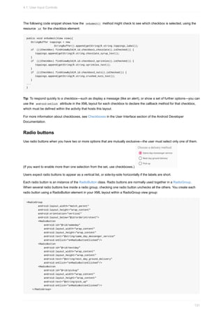 The following code snippet shows how the onSubmit() method might check to see which checkbox is selected, using the
resource id for the checkbox element:
public void onSubmit(View view){
StringBuffer toppings = new
StringBuffer().append(getString(R.string.toppings_label));
if (((CheckBox) findViewById(R.id.checkbox1_chocolate)).isChecked()) {
toppings.append(getString(R.string.chocolate_syrup_text));
}
if (((CheckBox) findViewById(R.id.checkbox2_sprinkles)).isChecked()) {
toppings.append(getString(R.string.sprinkles_text));
}
if (((CheckBox) findViewById(R.id.checkbox3_nuts)).isChecked()) {
toppings.append(getString(R.string.crushed_nuts_text));
}
...
}
Tip: To respond quickly to a checkbox—such as display a message (like an alert), or show a set of further options—you can
use the android:onClick attribute in the XML layout for each checkbox to declare the callback method for that checkbox,
which must be defined within the activity that hosts this layout.
For more information about checkboxes, see Checkboxes in the User Interface section of the Android Developer
Documentation.
Radio buttons
Use radio buttons when you have two or more options that are mutually exclusive—the user must select only one of them.
(If you want to enable more than one selection from the set, use checkboxes.)
Users expect radio buttons to appear as a vertical list, or side-by-side horizontally if the labels are short.
Each radio button is an instance of the RadioButton class. Radio buttons are normally used together in a RadioGroup.
When several radio buttons live inside a radio group, checking one radio button unchecks all the others. You create each
radio button using a RadioButton element in your XML layout within a RadioGroup view group:
<RadioGroup
android:layout_width="match_parent"
android:layout_height="wrap_content"
android:orientation="vertical"
android:layout_below="@id/orderintrotext">
<RadioButton
android:id="@+id/sameday"
android:layout_width="wrap_content"
android:layout_height="wrap_content"
android:text="@string/same_day_messenger_service"
android:onClick="onRadioButtonClicked"/>
<RadioButton
android:id="@+id/nextday"
android:layout_width="wrap_content"
android:layout_height="wrap_content"
android:text="@string/next_day_ground_delivery"
android:onClick="onRadioButtonClicked"/>
<RadioButton
android:id="@+id/pickup"
android:layout_width="wrap_content"
android:layout_height="wrap_content"
android:text="@string/pick_up"
android:onClick="onRadioButtonClicked"/>
</RadioGroup>
4.1: User Input Controls
131
 