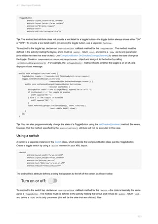 <ToggleButton
android:layout_width="wrap_content"
android:layout_height="wrap_content"
android:id="@+id/my_toggle"
android:text="
android:onClick="onToggleClick"/>
Tip: The android:text attribute does not provide a text label for a toggle button—the toggle button always shows either "ON"
or "OFF". To provide a text label next to (or above) the toggle button, use a separate TextView .
To respond to the toggle tap, declare an android:onClick callback method for the ToggleButton . The method must be
defined in the activity hosting the layout, and it must be public , return void , and define a View as its only parameter
(this will be the view that was clicked). Use CompoundButton.OnCheckedChangeListener() to detect the state change of
the toggle. Create a CompoundButton.OnCheckedChangeListener object and assign it to the button by calling
setOnCheckedChangeListener() . For example, the onToggleClick() method checks whether the toggle is on or off, and
displays a toast message:
public void onToggleClick(View view) {
ToggleButton toggle = (ToggleButton) findViewById(R.id.my_toggle);
toggle.setOnCheckedChangeListener(new
CompoundButton.OnCheckedChangeListener() {
public void onCheckedChanged(CompoundButton buttonView,
boolean isChecked) {
StringBuffer onOff = new StringBuffer().append("On or off? ");
if (isChecked) { // The toggle is enabled
onOff.append("ON ");
} else { // The toggle is disabled
onOff.append("OFF ");
}
Toast.makeText(getApplicationContext(), onOff.toString(),
Toast.LENGTH_SHORT).show();
}
});
}
Tip: You can also programmatically change the state of a ToggleButton using the setChecked(boolean) method. Be aware,
however, that the method specified by the android:onClick() attribute will not be executed in this case.
Using a switch
A switch is a separate instance of the Switch class, which extends the CompoundButton class just like ToggleButton.
Create a toggle switch by using a Switch element in your XML layout:
<Switch
android:layout_width="wrap_content"
android:layout_height="wrap_content"
android:id="@+id/my_switch"
android:text="@string/turn_on_or_off"
android:onClick="onSwitchClick"/>
The android:text attribute defines a string that appears to the left of the switch, as shown below:
To respond to the switch tap, declare an android:onClick callback method for the Switch —the code is basically the same
as for a ToggleButton . The method must be defined in the activity hosting the layout, and it must be public , return void ,
and define a View as its only parameter (this will be the view that was clicked). Use
4.1: User Input Controls
133
 