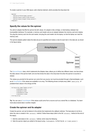 To create a spinner in your XML layout, add a Spinner element, which provides the drop-down list:
<Spinner
android:id="@+id/label_spinner"
android:layout_width="wrap_content"
android:layout_height="wrap_content">
</Spinner>
Specify the values for the spinner
You add an adapter that fills the spinner list with values. An adapter is like a bridge, or intermediary, between two
incompatible interfaces. For example, a memory card reader acts as an adapter between the memory card and a laptop.
You plug the memory card into the card reader, and plug the card reader into the laptop, so that the laptop can read the
memory card.
The spinner-adapter pattern takes the data set you've specified and makes a view for each item in the data set, as shown
in the figure below.
The SpinnerAdapter class, which implements the Adapter class, allows you to define two different views: one that shows
the data values in the spinner itself, and one that shows the data in the drop-down list when the spinner is touched or
clicked.
The values you provide for the spinner can come from any source, but must be provided through a SpinnerAdapter, such
as an ArrayAdapter if the values are available in an array. The following shows a simple array called labels_array of
predetermined values in the strings.xml file:
<string-array name="labels_array">
<item>Home</item>
<item>Work</item>
<item>Mobile</item>
<item>Other</item>
</string-array>
Tip: You can use a CursorAdapter if the values could come from a source such as a stored file or a database. You learn
more about stored data in another chapter.
Create the spinner and its adapter
Create the spinner, and set its listener to the activity that implements the callback methods. The best place to do this is
when the view is created in the onCreate() method. Follow these steps (refer to the full onCreate() method at the end of
the steps):
1. Add the code below to the onCreate() method, which does the following:
2. Gets the spinner object you added to the layout using findViewById() to find it by its id ( label_spinner ).
4.1: User Input Controls
135
 