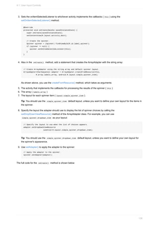 3. Sets the onItemSelectedListener to whichever activity implements the callbacks ( this ) using the
setOnItemSelectedListener() method.
@Override
protected void onCreate(Bundle savedInstanceState) {
super.onCreate(savedInstanceState);
setContentView(R.layout.activity_main);
// Create the spinner.
Spinner spinner = (Spinner) findViewById(R.id.label_spinner);
if (spinner != null) {
spinner.setOnItemSelectedListener(this);
}
}
4. Also in the onCreate() method, add a statement that creates the ArrayAdapter with the string array:
// Create ArrayAdapter using the string array and default spinner layout.
ArrayAdapter<CharSequence> adapter = ArrayAdapter.createFromResource(this,
R.array.labels_array, android.R.layout.simple_spinner_item);
As shown above, you use the createFromResource() method, which takes as arguments:
5. The activity that implements the callbacks for processing the results of the spinner ( this )
6. The array ( labels_array )
7. The layout for each spinner item ( layout.simple_spinner_item ).
Tip: You should use the simple_spinner_item default layout, unless you want to define your own layout for the items in
the spinner.
8. Specify the layout the adapter should use to display the list of spinner choices by calling the
setDropDownViewResource() method of the ArrayAdapter class. For example, you can use
simple_spinner_dropdown_item as your layout:
// Specify the layout to use when the list of choices appears.
adapter.setDropDownViewResource
(android.R.layout.simple_spinner_dropdown_item);
Tip: You should use the simple_spinner_dropdown_item default layout, unless you want to define your own layout for
the spinner's appearance.
9. Use setAdapter() to apply the adapter to the spinner:
// Apply the adapter to the spinner.
spinner.setAdapter(adapter);
The full code for the onCreate() method is shown below:
4.1: User Input Controls
136
 