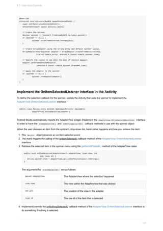 @Override
protected void onCreate(Bundle savedInstanceState) {
super.onCreate(savedInstanceState);
setContentView(R.layout.activity_main);
// Create the spinner.
Spinner spinner = (Spinner) findViewById(R.id.label_spinner);
if (spinner != null) {
spinner.setOnItemSelectedListener(this);
}
// Create ArrayAdapter using the string array and default spinner layout.
ArrayAdapter<CharSequence> adapter = ArrayAdapter.createFromResource(this,
R.array.labels_array, android.R.layout.simple_spinner_item);
// Specify the layout to use when the list of choices appears.
adapter.setDropDownViewResource
(android.R.layout.simple_spinner_dropdown_item);
// Apply the adapter to the spinner.
if (spinner != null) {
spinner.setAdapter(adapter);
}
}
Implement the OnItemSelectedListener interface in the Activity
To define the selection callback for the spinner, update the Activity that uses the spinner to implement the
AdapterView.OnItemSelectedListener interface:
public class MainActivity extends AppCompatActivity implements
AdapterView.OnItemSelectedListener {
Android Studio automatically imports the AdapterView widget. Implement the AdapterView.OnItemSelectedListener interface
in order to have the onItemSelected() and onNothingSelected() callback methods to use with the spinner object.
When the user chooses an item from the spinner's drop-down list, here's what happens and how you retrieve the item:
1. The Spinner object receives an on-item-selected event.
2. The event triggers the calling of the onItemSelected() callback method of the AdapterView.OnItemSelectedListener
interface.
3. Retrieve the selected item in the spinner menu using the getItemAtPosition() method of the AdapterView class:
public void onItemSelected(AdapterView<?> adapterView, View view, int
pos, long id) {
String spinner_item = adapterView.getItemAtPosition(pos).toString();
}
The arguments for onItemSelected() are as follows:
parent AdapterView The AdapterView where the selection happened
view View The view within the AdapterView that was clicked
int pos The position of the view in the adapter
long id The row id of the item that is selected
4. Implement/override the onNothingSelected() callback method of the AdapterView.OnItemSelectedListener interface to
do something if nothing is selected.
4.1: User Input Controls
137
 