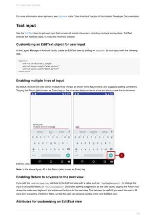 For more information about spinners, see Spinners in the "User Interface" section of the Android Developer Documentation.
Text input
Use the EditText class to get user input that consists of textual characters, including numbers and symbols. EditText
extends the TextView class, to make the TextView editable.
Customizing an EditText object for user input
In the Layout Manager of Android Studio, create an EditText view by adding an EditText to your layout with the following
XML:
<EditText
android:id="@+id/edit_simple"
android:layout_height="wrap_content"
android:layout_width="match_parent">
</EditText>
Enabling multiple lines of input
By default, the EditText view allows multiple lines of input as shown in the figure below, and suggests spelling corrections.
Tapping the Return (also known as Enter) key on the on-screen keyboard ends a line and starts a new line in the same
EditText view.
Note: In the above figure, #1 is the Return (also known as Enter) key.
Enabling Return to advance to the next view
If you add the android:inputType attribute to the EditText view with a value such as "textCapCharacters" (to change the
input to all capital letters) or "textAutoComplete" (to enable spelling suggestions as the user types), tapping the Return key
closes the on-screen keyboard and advances the focus to the next view. This behavior is useful if you want the user to fill
out a form consisting of EditText fields, so that the user can advance quickly to the next EditText view.
Attributes for customizing an EditText view
4.1: User Input Controls
138
 