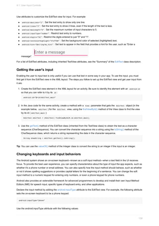 Use attributes to customize the EditText view for input. For example:
android:maxLines="1" : Set the text entry to show only one line.
android:lines="2" : Set the text entry to show 2 lines, even if the length of the text is less.
android:maxLength="5" : Set the maximum number of input characters to 5.
android:inputType="number" : Restrict text entry to numbers.
android:digits="01" : Restrict the digits entered to just "0" and "1".
android:textColorHighlight="#7cff88" : Set the background color of selected (highlighted) text.
android:hint="@string/my_hint" : Set text to appear in the field that provides a hint for the user, such as "Enter a
message".
For a list of EditText attributes, including inherited TextView attributes, see the "Summary" of the EditText class description.
Getting the user's input
Enabling the user to input text is only useful if you can use that text in some way in your app. To use the input, you must
first get it from the EditText view in the XML layout. The steps you follow to set up the EditText view and get user input from
it are:
1. Create the EditText view element in the XML layout for an activity. Be sure to identify this element with an android:id
so that you can refer to it by its id :
android:id="@+id/editText_main"
2. In the Java code for the same activity, create a method with a View parameter that gets the EditText object (in the
example below, editText ) for the EditText view, using the findViewById() method of the View class to find the view
by its id ( editText_main ):
EditText editText = (EditText) findViewById(R.id.editText_main);
3. Use the getText() method of the EditText class (inherited from the TextView class) to obtain the text as a character
sequence (CharSequence). You can convert the character sequence into a string using the toString() method of the
CharSequence class, which returns a string representing the data in the character sequence.
String showString = editText.getText().toString();
Tip: You can use the valueOf() method of the Integer class to convert the string to an integer if the input is an integer.
Changing keyboards and input behaviors
The Android system shows an on-screen keyboard—known as a soft input method—when a text field in the UI receives
focus. To provide the best user experience, you can specify characteristics about the type of input the app expects, such as
whether it's a phone number or email address. You can also specify how the input method should behave, such as whether
or not it shows spelling suggestions or provides capital letters for the beginning of a sentence. You can change the soft
input method to a numeric keypad for entering only numbers, or even a phone keypad for phone numbers.
Android also provides an extensible framework for advanced programmers to develop and install their own Input Method
Editors (IME) for speech input, specific types of keyboard entry, and other applications.
Declare the input method by adding the android:inputType attribute to the EditText view. For example, the following attribute
sets the on-screen keyboard to be a phone keypad:
android:inputType="phone"
Use the android:inputType attribute with the following values:
4.1: User Input Controls
139
 