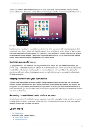 Android runs on billions of handheld devices around the world, and supports various form factors including wearable
devices and televisions. Devices can come in different sizes and shapes that affect the screen designs for UI elements in
your apps.
In addition, device manufacturers may add their own UI elements, styles, and colors to differentiate their products. Each
manufacturer offers different features with respect to keyboard forms, screen size, or camera buttons. An app running on
one device may look a bit different on another. The challenge for many developers is to design UI elements that can work
on all devices It is also the developer’s responsibility to provide an app’s resources such as icons, logos, other graphics,
and text styles to maintain uniformity of appearance across different devices.
Maximizing app performance
An app's performance—how fast it runs, how easily it connects to the network, and how well it manages battery and
memory usage—is affected by factors such as battery life, multimedia content, and Internet access. You must be aware of
these limitations and write code in such a way that the resource utilization is balanced and distributed optimally. For
example, you will have to balance the background services by enabling them only when necessary; this will save battery
life of the user’s device.
Keeping your code and your users secure
You need to take precautions to secure your code and the user’s experience when using your app. Use tools such as
ProGuard (provided in Android Studio), which detects and removes unused classes, fields, methods, and attributes, and
encrypt all of your app's code and resources while packaging the app. To protect your user's critical information such as
logins and passwords, you must secure the communication channel to protect data in transit (across the Internet) as well as
data at rest (on the device).
Remaining compatible with older platform versions
Consider how to add new Android platform version features to an app, while ensuring that the app can still run on devices
with older platform versions. It is impractical to focus only on the most recent Android version, as not all users may have
upgraded or may be able to upgrade their devices.
Learn more
The Android Story
Android API Guide, "Develop" section:
Introduction to Android
Platform Architecture
1.0: Introduction to Android
14
 