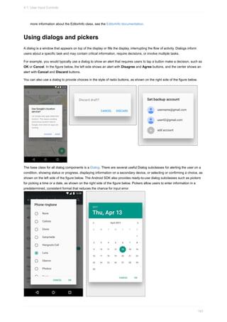 more information about the EditorInfo class, see the EditorInfo documentation.
Using dialogs and pickers
A dialog is a window that appears on top of the display or fills the display, interrupting the flow of activity. Dialogs inform
users about a specific task and may contain critical information, require decisions, or involve multiple tasks.
For example, you would typically use a dialog to show an alert that requires users to tap a button make a decision, such as
OK or Cancel. In the figure below, the left side shows an alert with Disagree and Agree buttons, and the center shows an
alert with Cancel and Discard buttons.
You can also use a dialog to provide choices in the style of radio buttons, as shown on the right side of the figure below.
The base class for all dialog components is a Dialog. There are several useful Dialog subclasses for alerting the user on a
condition, showing status or progress, displaying information on a secondary device, or selecting or confirming a choice, as
shown on the left side of the figure below. The Android SDK also provides ready-to-use dialog subclasses such as pickers
for picking a time or a date, as shown on the right side of the figure below. Pickers allow users to enter information in a
predetermined, consistent format that reduces the chance for input error.
4.1: User Input Controls
141
 