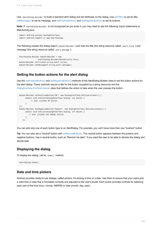 Use AlertDialog.Builder to build a standard alert dialog and set attributes on the dialog. Use setTitle() to set its title,
setMessage() to set its message, and setPositiveButton() and setNegativeButton() to set its buttons.
Note: If AlertDialog.Builder is not recognized as you enter it, you may need to add the following import statements to
MainActivity.java:
import android.content.DialogInterface;
import android.support.v7.app.AlertDialog;
The following creates the dialog object ( myAlertBuilder ) and sets the title (the string resource called alert_title ) and
message (the string resource called alert_message ):
AlertDialog.Builder myAlertBuilder = new
AlertDialog.Builder(MainActivity.this);
myAlertBuilder.setTitle(R.string.alert_title);
myAlertBuilder.setMessage(R.string.alert_message);
Setting the button actions for the alert dialog
Use the setPositiveButton() and setNegativeButton() methods of the AlertDialog.Builder class to set the button actions for
the alert dialog. These methods require a title for the button (supplied by a string resource) and the
DialogInterface.OnClickListener class that defines the action to take when the user presses the button:
myAlertBuilder.setPositiveButton("OK", new DialogInterface.OnClickListener() {
public void onClick(DialogInterface dialog, int which) {
// User clicked OK button.
}
});
myAlertBuilder.setNegativeButton("Cancel", new DialogInterface.OnClickListener() {
public void onClick(DialogInterface dialog, int which) {
// User clicked the CANCEL button.
}
});
You can add only one of each button type to an AlertDialog. For example, you can't have more than one "positive" button.
Tip: You can also set a "neutral" button with setNeutralButton(). The neutral button appears between the positive and
negative buttons. Use a neutral button, such as "Remind me later", if you want the user to be able to dismiss the dialog and
decide later.
Displaying the dialog
To display the dialog, call its show() method:
alertDialog.show();
Date and time pickers
Android provides ready-to-use dialogs, called pickers, for picking a time or a date. Use them to ensure that your users pick
a valid time or date that is formatted correctly and adjusted to the user's locale. Each picker provides controls for selecting
each part of the time (hour, minute, AM/PM) or date (month, day, year).
4.1: User Input Controls
143
 