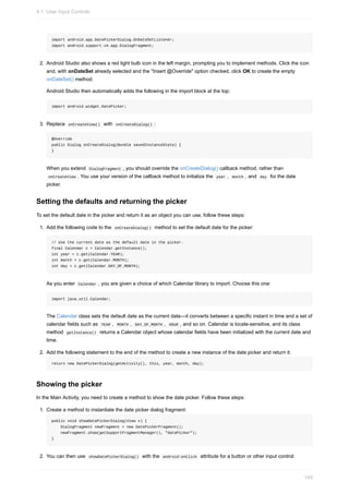 import android.app.DatePickerDialog.OnDateSetListener;
import android.support.v4.app.DialogFragment;
2. Android Studio also shows a red light bulb icon in the left margin, prompting you to implement methods. Click the icon
and, with onDateSet already selected and the "Insert @Override" option checked, click OK to create the empty
onDateSet() method.
Android Studio then automatically adds the following in the import block at the top:
import android.widget.DatePicker;
3. Replace onCreateView() with onCreateDialog() :
@Override
public Dialog onCreateDialog(Bundle savedInstanceState) {
}
When you extend DialogFragment , you should override the onCreateDialog() callback method, rather than
onCreateView . You use your version of the callback method to initialize the year , month , and day for the date
picker.
Setting the defaults and returning the picker
To set the default date in the picker and return it as an object you can use, follow these steps:
1. Add the following code to the onCreateDialog() method to set the default date for the picker:
// Use the current date as the default date in the picker.
final Calendar c = Calendar.getInstance();
int year = c.get(Calendar.YEAR);
int month = c.get(Calendar.MONTH);
int day = c.get(Calendar.DAY_OF_MONTH);
As you enter Calendar , you are given a choice of which Calendar library to import. Choose this one:
import java.util.Calendar;
The Calendar class sets the default date as the current date—it converts between a specific instant in time and a set of
calendar fields such as YEAR , MONTH , DAY_OF_MONTH , HOUR , and so on. Calendar is locale-sensitive, and its class
method getInstance() returns a Calendar object whose calendar fields have been initialized with the current date and
time.
2. Add the following statement to the end of the method to create a new instance of the date picker and return it:
return new DatePickerDialog(getActivity(), this, year, month, day);
Showing the picker
In the Main Activity, you need to create a method to show the date picker. Follow these steps:
1. Create a method to instantiate the date picker dialog fragment:
public void showDatePickerDialog(View v) {
DialogFragment newFragment = new DatePickerFragment();
newFragment.show(getSupportFragmentManager(), "datePicker");
}
2. You can then use showDatePickerDialog() with the android:onClick attribute for a button or other input control:
4.1: User Input Controls
145
 