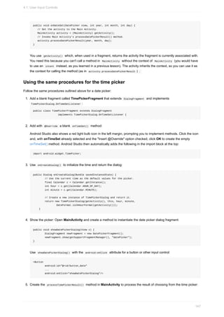 public void onDateSet(DatePicker view, int year, int month, int day) {
// Set the activity to the Main Activity.
MainActivity activity = (MainActivity) getActivity();
// Invoke Main Activity's processDatePickerResult() method.
activity.processDatePickerResult(year, month, day);
}
You use getActivity() which, when used in a fragment, returns the activity the fragment is currently associated with.
You need this because you can't call a method in MainActivity without the context of MainActivity (you would have
to use an intent instead, as you learned in a previous lesson). The activity inherits the context, so you can use it as
the context for calling the method (as in activity.processDatePickerResult ) .
Using the same procedures for the time picker
Follow the same procedures outlined above for a date picker:
1. Add a blank fragment called TimePickerFragment that extends DialogFragment and implements
TimePickerDialog.OnTimeSetListener :
public class TimePickerFragment extends DialogFragment
implements TimePickerDialog.OnTimeSetListener {
2. Add with @Override a blank onTimeSet() method:
Android Studio also shows a red light bulb icon in the left margin, prompting you to implement methods. Click the icon
and, with onTimeSet already selected and the "Insert @Override" option checked, click OK to create the empty
onTimeSet() method. Android Studio then automatically adds the following in the import block at the top:
import android.widget.TimePicker;
3. Use onCreateDialog() to initialize the time and return the dialog:
public Dialog onCreateDialog(Bundle savedInstanceState) {
// Use the current time as the default values for the picker.
final Calendar c = Calendar.getInstance();
int hour = c.get(Calendar.HOUR_OF_DAY);
int minute = c.get(Calendar.MINUTE);
// Create a new instance of TimePickerDialog and return it.
return new TimePickerDialog(getActivity(), this, hour, minute,
DateFormat.is24HourFormat(getActivity()));
}
4. Show the picker: Open MainActivity and create a method to instantiate the date picker dialog fragment:
public void showDatePickerDialog(View v) {
DialogFragment newFragment = new DatePickerFragment();
newFragment.show(getSupportFragmentManager(), "datePicker");
}
Use showDatePickerDialog() with the android:onClick attribute for a button or other input control:
<Button
android:id="@+id/button_date"
...
android:onClick="showDatePickerDialog"/>
5. Create the processTimePickerResult() method in MainActivity to process the result of choosing from the time picker:
4.1: User Input Controls
147
 