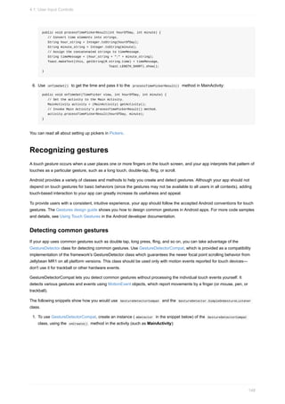 public void processTimePickerResult(int hourOfDay, int minute) {
// Convert time elements into strings.
String hour_string = Integer.toString(hourOfDay);
String minute_string = Integer.toString(minute);
// Assign the concatenated strings to timeMessage.
String timeMessage = (hour_string + ":" + minute_string);
Toast.makeText(this, getString(R.string.time) + timeMessage,
Toast.LENGTH_SHORT).show();
}
6. Use onTimeSet() to get the time and pass it to the processTimePickerResult() method in MainActivity:
public void onTimeSet(TimePicker view, int hourOfDay, int minute) {
// Set the activity to the Main Activity.
MainActivity activity = (MainActivity) getActivity();
// Invoke Main Activity's processTimePickerResult() method.
activity.processTimePickerResult(hourOfDay, minute);
}
You can read all about setting up pickers in Pickers.
Recognizing gestures
A touch gesture occurs when a user places one or more fingers on the touch screen, and your app interprets that pattern of
touches as a particular gesture, such as a long touch, double-tap, fling, or scroll.
Android provides a variety of classes and methods to help you create and detect gestures. Although your app should not
depend on touch gestures for basic behaviors (since the gestures may not be available to all users in all contexts), adding
touch-based interaction to your app can greatly increase its usefulness and appeal.
To provide users with a consistent, intuitive experience, your app should follow the accepted Android conventions for touch
gestures. The Gestures design guide shows you how to design common gestures in Android apps. For more code samples
and details, see Using Touch Gestures in the Android developer documentation.
Detecting common gestures
If your app uses common gestures such as double tap, long press, fling, and so on, you can take advantage of the
GestureDetector class for detecting common gestures. Use GestureDetectorCompat, which is provided as a compatibility
implementation of the framework's GestureDetector class which guarantees the newer focal point scrolling behavior from
Jellybean MR1 on all platform versions. This class should be used only with motion events reported for touch devices—
don't use it for trackball or other hardware events.
GestureDetectorCompat lets you detect common gestures without processing the individual touch events yourself. It
detects various gestures and events using MotionEvent objects, which report movements by a finger (or mouse, pen, or
trackball).
The following snippets show how you would use GestureDetectorCompat and the GestureDetector.SimpleOnGestureListener
class.
1. To use GestureDetectorCompat, create an instance ( mDetector in the snippet below) of the GestureDetectorCompat
class, using the onCreate() method in the activity (such as MainActivity):
4.1: User Input Controls
148
 