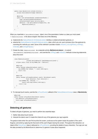 public class MainActivity extends Activity {
private GestureDetectorCompat mDetector;
@Override
public void onCreate(Bundle savedInstanceState) {
super.onCreate(savedInstanceState);
setContentView(R.layout.activity_main);
mDetector = new GestureDetectorCompat(this, new
MyGestureListener());
}
...
}
When you instantiate a GestureDetectorCompat object, one of the parameters it takes is a class you must create
— MyGestureListener in the above snippet—that does one of the following:
implements the GestureDetector.OnGestureListener interface, to detect all standard gestures, or
extends the GestureDetector.SimpleOnGestureListener class, which you can use to process only a few gestures by
overriding the methods you need. Some of the methods it provides include onDown(), onLongPress(), onFling(),
onScroll(), and onSingleTapUp().
1. Create the class MyGestureListener as a separate activity (MyGestureListener ) to extend
GestureDetector.SimpleOnGestureListener , and override the onFling() and onDown() methods to show log statements
about the event:
class MyGestureListener
extends GestureDetector.SimpleOnGestureListener {
private static final String DEBUG_TAG = "Gestures";
@Override
public boolean onDown(MotionEvent event) {
Log.d(DEBUG_TAG,"onDown: " + event.toString());
return true;
}
@Override
public boolean onFling(MotionEvent event1, MotionEvent event2,
float velocityX, float velocityY) {
Log.d(DEBUG_TAG, "onFling: " +
event1.toString()+event2.toString());
return true;
}
}
2. To intercept touch events, override the onTouchEvent() callback of the GestureDetectorCompat class in MainActivity:
@Override
public boolean onTouchEvent(MotionEvent event){
this.mDetector.onTouchEvent(event);
return super.onTouchEvent(event);
}
Detecting all gestures
To detect all types of gestures, you need to perform two essential steps:
1. Gather data about touch events.
2. Interpret the data to see if it meets the criteria for any of the gestures your app supports.
The gesture starts when the user first touches the screen, continues as the system tracks the position of the user's
finger(s), and ends by capturing the final event of the user's fingers leaving the screen. Throughout this interaction, an
object of the MotionEvent class is delivered to onTouchEvent(), providing the details of every interaction. Your app can use
the data provided by the MotionEvent to determine if a gesture it cares about happened.
4.1: User Input Controls
149
 