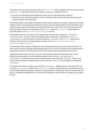 For example, when the user first touches the screen, the onTouchEvent() method is triggered on the view that was touched,
and a MotionEvent object reports movement by a finger (or mouse, pen, or trackball) in terms of:
An action code: Specifies the state change that occurred, such as a finger tapping down or lifting up.
A set of axis values: Describes the position in X and Y coordinates of the touch and information about the pressure,
size and orientation of the contact area.
The individual fingers or other objects that generate movement traces are referred to as pointers. Some devices can report
multiple movement traces at the same time. Multi-touch screens show one movement trace for each finger. Motion events
contain information about all of the pointers that are currently active even if some of them have not moved since the last
event was delivered. Based on the interpretation of the MotionEvent object, the onTouchEvent() method triggers the
appropriate callback on the GestureDetector.OnGestureListener interface.
Each MotionEvent pointer has a unique id that is assigned when it first goes down (indicated by ACTION_DOWN or
ACTION_POINTER_DOWN) . A pointer id remains valid until the pointer eventually goes up (indicated by ACTION_UP or
ACTION_POINTER_UP ) or when the gesture is canceled (indicated by ACTION_CANCEL ). The MotionEvent class provides
methods to query the position and other properties of pointers, such as getX(int), getY(int), getAxisValue(int),
getPointerId(int), and getToolType(int).
The interpretation of the contents of a MotionEvent varies significantly depending on the source class of the device. On
touch screens, the pointer coordinates specify absolute positions such as view X/Y coordinates. Each complete gesture is
represented by a sequence of motion events with actions that describe pointer state transitions and movements.
A gesture starts with a motion event with ACTION_DOWN that provides the location of the first pointer down. As each
additional pointer goes down or up, the framework generates a motion event with ACTION_POINTER_DOWN or
ACTION_POINTER_UP accordingly. Pointer movements are described by motion events with ACTION_MOVE . A gesture ends
when the final pointer goes up as represented by a motion event with ACTION_UP , or when the gesture is canceled with
ACTION_CANCEL .
To intercept touch events in an activity or view, override the onTouchEvent() callback as shown in the snippet below. You
can use the getActionMasked() method of the MotionEventCompat class to extract the action the user performed from the
event parameter. (MotionEventCompat is a helper for accessing features in a MotionEvent, which was introduced after API
level 4 in a backwards compatible fashion.) This gives you the raw data you need to determine if a gesture you care about
occurred:
4.1: User Input Controls
150
 