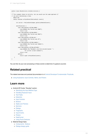 public class MainActivity extends Activity {
...
// This example shows an Activity, but you would use the same approach if
// you were subclassing a View.
@Override
public boolean onTouchEvent(MotionEvent event){
int action = MotionEventCompat.getActionMasked(event);
switch(action) {
case (MotionEvent.ACTION_DOWN) :
Log.d(DEBUG_TAG,"Action was DOWN");
return true;
case (MotionEvent.ACTION_MOVE) :
Log.d(DEBUG_TAG,"Action was MOVE");
return true;
case (MotionEvent.ACTION_UP) :
Log.d(DEBUG_TAG,"Action was UP");
return true;
case (MotionEvent.ACTION_CANCEL) :
Log.d(DEBUG_TAG,"Action was CANCEL");
return true;
case (MotionEvent.ACTION_OUTSIDE) :
Log.d(DEBUG_TAG,"Movement occurred outside bounds " +
"of current screen element");
return true;
default :
return super.onTouchEvent(event);
}
}
You can then do your own processing on these events to determine if a gesture occurred.
Related practical
The related exercises and practical documentation is in Android Developer Fundamentals: Practicals.
Using Keyboards, Input Controls, Alerts, and Pickers
Learn more
Android API Guide, "Develop" section:
Specifying the Input Method Type
Handling Keyboard Input
Text Fields
EditorInfo
Input Controls
Buttons
Styles and Themes
Spinners
Dialogs
Fragments
Input Events
Pickers
DateFormat
Using Touch Gestures
Material Design Spec:
Components - Buttons
Dialogs design guide
4.1: User Input Controls
151
 