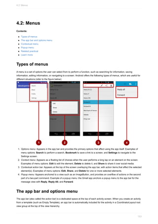 4.2: Menus
Contents:
Types of menus
The app bar and options menu
Contextual menu
Popup menu
Related practical
Learn more
Types of menus
A menu is a set of options the user can select from to perform a function, such as searching for information, saving
information, editing information, or navigating to a screen. Android offers the following types of menus, which are useful for
different situations (refer to the figure below):
1. Options menu: Appears in the app bar and provides the primary options that affect using the app itself. Examples of
menu options: Search to perform a search, Bookmark to save a link to a screen, and Settings to navigate to the
Settings screen.
2. Context menu: Appears as a floating list of choices when the user performs a long tap on an element on the screen.
Examples of menu options: Edit to edit the element, Delete to delete it, and Share to share it over social media.
3. Contextual action bar: Appears at the top of the screen overlaying the app bar, with action items that affect the selected
element(s). Examples of menu options: Edit, Share, and Delete for one or more selected elements.
4. Popup menu: Appears anchored to a view such as an ImageButton, and provides an overflow of actions or the second
part of a two-part command. Example of a popup menu: the Gmail app anchors a popup menu to the app bar for the
message view with Reply, Reply All, and Forward.
The app bar and options menu
The app bar (also called the action bar) is a dedicated space at the top of each activity screen. When you create an activity
from a template (such as Empty Template), an app bar is automatically included for the activity in a CoordinatorLayout root
view group at the top of the view hierarchy.
4.2: Menus
153
 
