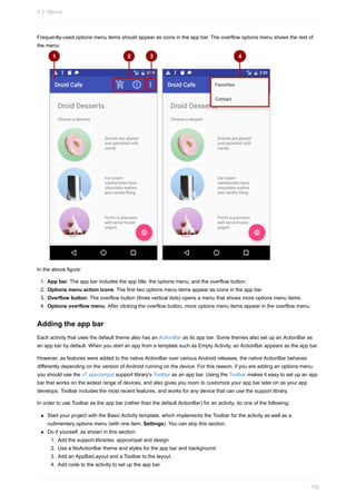 Frequently-used options menu items should appear as icons in the app bar. The overflow options menu shows the rest of
the menu:
In the above figure:
1. App bar. The app bar includes the app title, the options menu, and the overflow button.
2. Options menu action icons. The first two options menu items appear as icons in the app bar.
3. Overflow button. The overflow button (three vertical dots) opens a menu that shows more options menu items.
4. Options overflow menu. After clicking the overflow button, more options menu items appear in the overflow menu.
Adding the app bar
Each activity that uses the default theme also has an ActionBar as its app bar. Some themes also set up an ActionBar as
an app bar by default. When you start an app from a template such as Empty Activity, an ActionBar appears as the app bar.
However, as features were added to the native ActionBar over various Android releases, the native ActionBar behaves
differently depending on the version of Android running on the device. For this reason, if you are adding an options menu,
you should use the v7 appcompat support library's Toolbar as an app bar. Using the Toolbar makes it easy to set up an app
bar that works on the widest range of devices, and also gives you room to customize your app bar later on as your app
develops. Toolbar includes the most recent features, and works for any device that can use the support library.
In order to use Toolbar as the app bar (rather than the default ActionBar) for an activity, do one of the following:
Start your project with the Basic Activity template, which implements the Toolbar for the activity as well as a
rudimentary options menu (with one item, Settings). You can skip this section.
Do it yourself, as shown in this section:
1. Add the support libraries: appcompat and design.
2. Use a NoActionBar theme and styles for the app bar and background.
3. Add an AppBarLayout and a Toolbar to the layout.
4. Add code to the activity to set up the app bar.
4.2: Menus
155
 