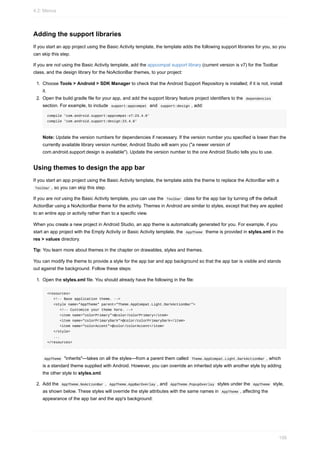 Adding the support libraries
If you start an app project using the Basic Activity template, the template adds the following support libraries for you, so you
can skip this step.
If you are not using the Basic Activity template, add the appcompat support library (current version is v7) for the Toolbar
class, and the design library for the NoActionBar themes, to your project:
1. Choose Tools > Android > SDK Manager to check that the Android Support Repository is installed; if it is not, install
it.
2. Open the build.gradle file for your app, and add the support library feature project identifiers to the dependencies
section. For example, to include support:appcompat and support:design , add:
compile 'com.android.support:appcompat-v7:23.4.0'
compile 'com.android.support:design:23.4.0'
Note: Update the version numbers for dependencies if necessary. If the version number you specified is lower than the
currently available library version number, Android Studio will warn you ("a newer version of
com.android.support:design is available"). Update the version number to the one Android Studio tells you to use.
Using themes to design the app bar
If you start an app project using the Basic Activity template, the template adds the theme to replace the ActionBar with a
Toolbar , so you can skip this step.
If you are not using the Basic Activity template, you can use the Toolbar class for the app bar by turning off the default
ActionBar using a NoActionBar theme for the activity. Themes in Android are similar to styles, except that they are applied
to an entire app or activity rather than to a specific view.
When you create a new project in Android Studio, an app theme is automatically generated for you. For example, if you
start an app project with the Empty Activity or Basic Activity template, the AppTheme theme is provided in styles.xml in the
res > values directory.
Tip: You learn more about themes in the chapter on drawables, styles and themes.
You can modify the theme to provide a style for the app bar and app background so that the app bar is visible and stands
out against the background. Follow these steps:
1. Open the styles.xml file. You should already have the following in the file:
<resources>
<!-- Base application theme. -->
<style name="AppTheme" parent="Theme.AppCompat.Light.DarkActionBar">
<!-- Customize your theme here. -->
<item name="colorPrimary">@color/colorPrimary</item>
<item name="colorPrimaryDark">@color/colorPrimaryDark</item>
<item name="colorAccent">@color/colorAccent</item>
</style>
...
</resources>
AppTheme "inherits"—takes on all the styles—from a parent them called Theme.AppCompat.Light.DarkActionBar , which
is a standard theme supplied with Android. However, you can override an inherited style with another style by adding
the other style to styles.xml.
2. Add the AppTheme.NoActionBar , AppTheme.AppBarOverlay , and AppTheme.PopupOverlay styles under the AppTheme style,
as shown below. These styles will override the style attributes with the same names in AppTheme , affecting the
appearance of the app bar and the app's background:
4.2: Menus
156
 