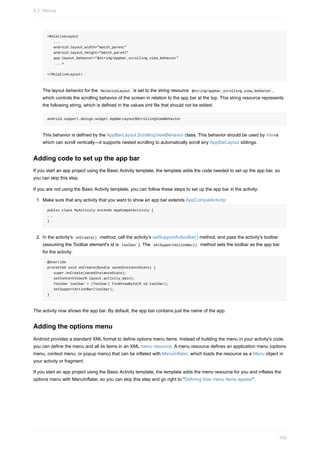 <RelativeLayout
...
android:layout_width="match_parent"
android:layout_height="match_parent"
app:layout_behavior="@string/appbar_scrolling_view_behavior"
... >
</RelativeLayout>
The layout behavior for the RelativeLayout is set to the string resource @string/appbar_scrolling_view_behavior ,
which controls the scrolling behavior of the screen in relation to the app bar at the top. This string resource represents
the following string, which is defined in the values.xml file that should not be edited:
android.support.design.widget.AppBarLayout$ScrollingViewBehavior
This behavior is defined by the AppBarLayout.ScrollingViewBehavior class. This behavior should be used by Views
which can scroll vertically—it supports nested scrolling to automatically scroll any AppBarLayout siblings.
Adding code to set up the app bar
If you start an app project using the Basic Activity template, the template adds the code needed to set up the app bar, so
you can skip this step.
If you are not using the Basic Activity template, you can follow these steps to set up the app bar in the activity:
1. Make sure that any activity that you want to show an app bar extends AppCompatActivity:
public class MyActivity extends AppCompatActivity {
...
}
2. In the activity's onCreate() method, call the activity's setSupportActionBar() method, and pass the activity's toolbar
(assuming the Toolbar element's id is toolbar ). The setSupportActionBar() method sets the toolbar as the app bar
for the activity:
@Override
protected void onCreate(Bundle savedInstanceState) {
super.onCreate(savedInstanceState);
setContentView(R.layout.activity_main);
Toolbar toolbar = (Toolbar) findViewById(R.id.toolbar);
setSupportActionBar(toolbar);
}
The activity now shows the app bar. By default, the app bar contains just the name of the app.
Adding the options menu
Android provides a standard XML format to define options menu items. Instead of building the menu in your activity's code,
you can define the menu and all its items in an XML menu resource. A menu resource defines an application menu (options
menu, context menu, or popup menu) that can be inflated with MenuInflater, which loads the resource as a Menu object in
your activity or fragment.
If you start an app project using the Basic Activity template, the template adds the menu resource for you and inflates the
options menu with MenuInflater, so you can skip this step and go right to "Defining how menu items appear".
4.2: Menus
158
 