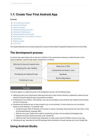 1.1: Create Your First Android App
Contents:
The development process
Using Android Studio
Exploring a project
Viewing and editing Java code
Viewing and editing layouts
Understanding the build process
Running the app on an emulator or a device
Using the log
Related practical
Learn more
This chapter describes how to develop applications using the Android Studio Integrated Development Environment (IDE).
The development process
An Android app project begins with an idea and a definition of the requirements necessary to realize that idea. As the
project progresses, it goes through design, development, and testing.
The above diagram is a high-level picture of the development process, with the following steps:
Defining the idea and its requirements: Most apps start with an idea of what it should do, bolstered by market and user
research. During this stage the app's requirements are defined.
Prototyping the user interface: Use drawings, mock ups and prototypes to show what the user interface would look like,
and how it would work.
Developing and testing the app: An app consists of one or more activities. For each activity you can use Android
Studio to do the following, in no particular order:
Create the layout: Place UI elements on the screen in a layout, and assign string resources and menu items, using
the Extensible Markup Language (XML).
Write the Java code: Create source code for components and tests, and use testing and debugging tools.
Register the activity: Declare the activity in the manifest file.
Define the build: Use the default build configuration or create custom builds for different versions of your app.
Publishing the app: Assemble the final APK (package file) and distribute it through channels such as the Google Play.
Using Android Studio
1.1: Create Your First Android App
16
 