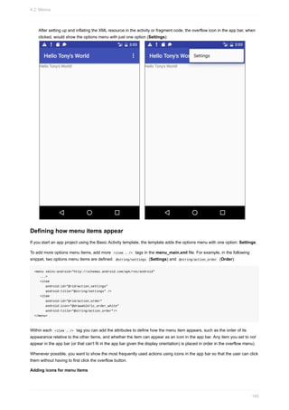 After setting up and inflating the XML resource in the activity or fragment code, the overflow icon in the app bar, when
clicked, would show the options menu with just one option (Settings):
Defining how menu items appear
If you start an app project using the Basic Activity template, the template adds the options menu with one option: Settings.
To add more options menu items, add more <item … /> tags in the menu_main.xml file. For example, in the following
snippet, two options menu items are defined: @string/settings (Settings) and @string/action_order (Order):
<menu xmlns:android="http://schemas.android.com/apk/res/android"
...>
<item
android:id="@+id/action_settings"
android:title="@string/settings" />
<item
android:id="@+id/action_order"
android:icon="@drawable/ic_order_white"
android:title="@string/action_order"/>
</menu>
Within each <item … /> tag you can add the attributes to define how the menu item appears, such as the order of its
appearance relative to the other items, and whether the item can appear as an icon in the app bar. Any item you set to not
appear in the app bar (or that can't fit in the app bar given the display orientation) is placed in order in the overflow menu).
Whenever possible, you want to show the most frequently used actions using icons in the app bar so that the user can click
them without having to first click the overflow button.
Adding icons for menu items
4.2: Menus
160
 