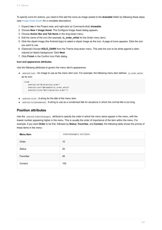 To specify icons for actions, you need to first add the icons as image assets to the drawable folder by following these steps
(see Image Asset Studio for a complete description):
1. Expand res in the Project view, and right-click (or Command-click) drawable.
2. Choose New > Image Asset. The Configure Image Asset dialog appears.
3. Choose Action Bar and Tab Items in the drop-down menu.
4. Edit the name of the icon (for example, ic_order_white for the Order menu item).
5. Click the clipart image (the Android logo) to select a clipart image as the icon. A page of icons appears. Click the icon
you want to use.
6. (Optional) Choose HOLO_DARK from the Theme drop-down menu. This sets the icon to be white against a dark-
colored (or black) background. Click Next.
7. Click Finish in the Confirm Icon Path dialog.
Icon and appearance attributes
Use the following attributes to govern the menu item's appearance:
android:icon : An image to use as the menu item icon. For example, the following menu item defines ic_order_white
as its icon:
<item
android:id="@+id/action_order"
android:icon="@drawable/ic_order_white"
android:title="@string/action_order"/>
android:title : A string for the title of the menu item.
android:titleCondensed : A string to use as a condensed title for situations in which the normal title is too long.
Position attributes
Use the android:orderInCategory attribute to specify the order in which the menu items appear in the menu, with the
lowest number appearing higher in the menu. This is usually the order of importance of the item within the menu. For
example, if you want Order to be first, followed by Status, Favorites, and Contact, the following table shows the priority of
these items in the menu:
Menu Item orderInCategory attribute
Order 10
Status 20
Favorites 40
Contact 100
4.2: Menus
161
 