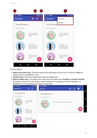 In the above figure:
1. Options menu action icons. The first two options menu items appear as action icons in the app bar: Order (the
shopping cart icon) and Info (the "i" icon).
2. Overflow button. Clicking the overflow button shows the overflow menu.
3. Options overflow menu. The overflow menu shows more of the options menu: Favorites and Contact. Favorites
(the heart icon) doesn't fit into the app bar in vertical orientation, but may appear in horizontal orientation on a
smartphone, or in both orientations on a tablet, as shown below.
4.2: Menus
163
 