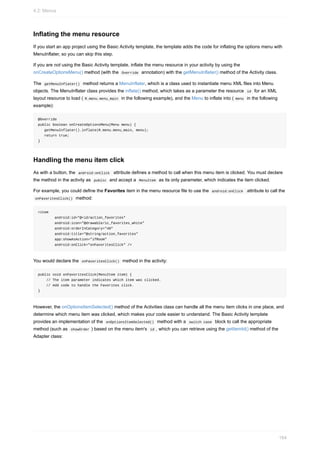 Inflating the menu resource
If you start an app project using the Basic Activity template, the template adds the code for inflating the options menu with
MenuInflater, so you can skip this step.
If you are not using the Basic Activity template, inflate the menu resource in your activity by using the
onCreateOptionsMenu() method (with the Override annotation) with the getMenuInflater() method of the Activity class.
The getMenuInflater() method returns a MenuInflater, which is a class used to instantiate menu XML files into Menu
objects. The MenuInflater class provides the inflate() method, which takes as a parameter the resource id for an XML
layout resource to load ( R.menu.menu_main in the following example), and the Menu to inflate into ( menu in the following
example):
@Override
public boolean onCreateOptionsMenu(Menu menu) {
getMenuInflater().inflate(R.menu.menu_main, menu);
return true;
}
Handling the menu item click
As with a button, the android:onClick attribute defines a method to call when this menu item is clicked. You must declare
the method in the activity as public and accept a MenuItem as its only parameter, which indicates the item clicked.
For example, you could define the Favorites item in the menu resource file to use the android:onClick attribute to call the
onFavoritesClick() method:
<item
android:id="@+id/action_favorites"
android:icon="@drawable/ic_favorites_white"
android:orderInCategory="40"
android:title="@string/action_favorites"
app:showAsAction="ifRoom"
android:onClick="onFavoritesClick" />
You would declare the onFavoritesClick() method in the activity:
public void onFavoritesClick(MenuItem item) {
// The item parameter indicates which item was clicked.
// Add code to handle the Favorites click.
}
However, the onOptionsItemSelected() method of the Activities class can handle all the menu item clicks in one place, and
determine which menu item was clicked, which makes your code easier to understand. The Basic Activity template
provides an implementation of the onOptionsItemSelected() method with a switch case block to call the appropriate
method (such as showOrder ) based on the menu item's id , which you can retrieve using the getItemId() method of the
Adapter class:
4.2: Menus
164
 