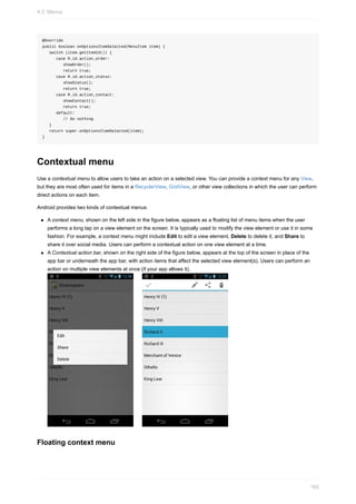 @Override
public boolean onOptionsItemSelected(MenuItem item) {
switch (item.getItemId()) {
case R.id.action_order:
showOrder();
return true;
case R.id.action_status:
showStatus();
return true;
case R.id.action_contact:
showContact();
return true;
default:
// Do nothing
}
return super.onOptionsItemSelected(item);
}
Contextual menu
Use a contextual menu to allow users to take an action on a selected view. You can provide a context menu for any View,
but they are most often used for items in a RecyclerView, GridView, or other view collections in which the user can perform
direct actions on each item.
Android provides two kinds of contextual menus:
A context menu, shown on the left side in the figure below, appears as a floating list of menu items when the user
performs a long tap on a view element on the screen. It is typically used to modify the view element or use it in some
fashion. For example, a context menu might include Edit to edit a view element, Delete to delete it, and Share to
share it over social media. Users can perform a contextual action on one view element at a time.
A Contextual action bar, shown on the right side of the figure below, appears at the top of the screen in place of the
app bar or underneath the app bar, with action items that affect the selected view element(s). Users can perform an
action on multiple view elements at once (if your app allows it).
Floating context menu
4.2: Menus
165
 