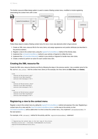 The familiar resource-inflate design pattern is used to create a floating context menu, modified to include registering
(associating) the context menu with a view:
Follow these steps to create a floating context menu for one or more view elements (refer to figure above):
1. Create an XML menu resource file for the menu items, and assign appearance and position attributes (as described in
the previous section).
2. Register a view to the context menu using the registerForContextMenu() method of the Activity class.
3. Implement the onCreateContextMenu() method in your activity or fragment to inflate the menu.
4. Implement the onContextItemSelected() method in your activity or fragment to handle menu item clicks.
5. Create a method to perform an action for each context menu item.
Creating the XML resource file
Create the XML menu resource directory and file by following the steps in the previous section. Use a suitable name for the
file, such as menu_context . Add the context menu items (in this example, the menu items are Edit, Share, and Delete):
<item
android:id="@+id/context_edit"
android:title="@string/edit"
android:orderInCategory="10"/>
<item
android:id="@+id/context_share"
android:title="@string/share"
android:orderInCategory="20"/>
<item
android:id="@+id/context_delete"
android:title="@string/delete"
android:orderInCategory="30"/>
Registering a view to the context menu
Register a view to the context menu by calling the registerForContextMenu() method and passing it the view. Registering a
context menu for a view sets the View.OnCreateContextMenuListener on the view to this activity, so that
onCreateContextMenu() will be called when it is time to show the context menu. (You implement onCreateContextMenu in
the next section.)
For example, in the onCreate() method for the activity, add the registerForContextMenu() statement:
...
// Registering the context menu to the text view of the article.
TextView article_text = (TextView) findViewById(R.id.article);
registerForContextMenu(article_text);
...
4.2: Menus
166
 