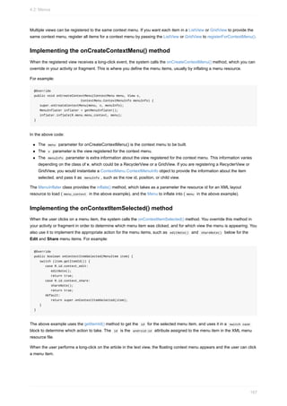 Multiple views can be registered to the same context menu. If you want each item in a ListView or GridView to provide the
same context menu, register all items for a context menu by passing the ListView or GridView to registerForContextMenu().
Implementing the onCreateContextMenu() method
When the registered view receives a long-click event, the system calls the onCreateContextMenu() method, which you can
override in your activity or fragment. This is where you define the menu items, usually by inflating a menu resource.
For example:
@Override
public void onCreateContextMenu(ContextMenu menu, View v,
ContextMenu.ContextMenuInfo menuInfo) {
super.onCreateContextMenu(menu, v, menuInfo);
MenuInflater inflater = getMenuInflater();
inflater.inflate(R.menu.menu_context, menu);
}
In the above code:
The menu parameter for onCreateContextMenu() is the context menu to be built.
The v parameter is the view registered for the context menu.
The menuInfo parameter is extra information about the view registered for the context menu. This information varies
depending on the class of v, which could be a RecyclerView or a GridView. If you are registering a RecyclerView or
GridView, you would instantiate a ContextMenu.ContextMenuInfo object to provide the information about the item
selected, and pass it as menuInfo , such as the row id, position, or child view.
The MenuInflater class provides the inflate() method, which takes as a parameter the resource id for an XML layout
resource to load ( menu_context in the above example), and the Menu to inflate into ( menu in the above example).
Implementing the onContextItemSelected() method
When the user clicks on a menu item, the system calls the onContextItemSelected() method. You override this method in
your activity or fragment in order to determine which menu item was clicked, and for which view the menu is appearing. You
also use it to implement the appropriate action for the menu items, such as editNote() and shareNote() below for the
Edit and Share menu items. For example:
@Override
public boolean onContextItemSelected(MenuItem item) {
switch (item.getItemId()) {
case R.id.context_edit:
editNote();
return true;
case R.id.context_share:
shareNote();
return true;
default:
return super.onContextItemSelected(item);
}
}
The above example uses the getItemId() method to get the id for the selected menu item, and uses it in a switch case
block to determine which action to take. The id is the android:id attribute assigned to the menu item in the XML menu
resource file.
When the user performs a long-click on the article in the text view, the floating context menu appears and the user can click
a menu item.
4.2: Menus
167
 