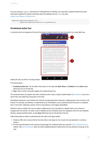 If you are using the menuInfo information for a RecyclerView or GridView, you would add a statement before the switch
case block to gathers the specific information about the selected view (for info ) by using
AdapterView.AdapterContextMenuInfo:
AdapterView.AdapterContextMenuInfo info =
(AdapterView.AdapterContextMenuInfo) item.getMenuInfo();
Contextual action bar
A contextual action bar appears at the top of the screen to present actions the user can perform on a view after long-
clicking the view, as shown in the figure below.
In the above figure:
1. Contextual action bar. The bar offers three actions on the right side (Edit, Share, and Delete) and the Done button
(left arrow icon) on the left side.
2. View. View on which a long-click triggers the contextual action bar.
The contextual action bar appears only when contextual action mode, a system implementation of ActionMode, occurs as a
result of the user performing a long-click on the View.
ActionMode represents a user interface (UI) mode for providing alternative interaction, replacing parts of the normal UI until
finished. For example, text selection is implemented as an ActionMode, as are contextual actions that work on a selected
item on the screen. Selecting a section of text or long-clicking a view triggers ActionMode.
While this mode is enabled, the user can select multiple items (if your app allows it), deselect items, and continue to
navigate within the activity. The action mode is disabled and the contextual action bar disappears when the user deselects
all items, presses the Back button, or taps Done (left-arrow icon) on the left side of the bar.
Follow these steps to create a contextual action bar (refer to the figure below):
1. Create an XML menu resource file for the menu items, and assign an icon to each one (as described in a previous
section).
2. Set the long-click listener to the view that should trigger the contextual action bar using the setOnLongClickListener()
method. Call startActionMode() within the setOnLongClickListener() method when the user performs a long tap on the
view.
4.2: Menus
169
 