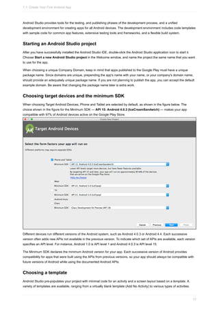Android Studio provides tools for the testing, and publishing phases of the development process, and a unified
development environment for creating apps for all Android devices. The development environment includes code templates
with sample code for common app features, extensive testing tools and frameworks, and a flexible build system.
Starting an Android Studio project
After you have successfully installed the Android Studio IDE, double-click the Android Studio application icon to start it.
Choose Start a new Android Studio project in the Welcome window, and name the project the same name that you want
to use for the app.
When choosing a unique Company Domain, keep in mind that apps published to the Google Play must have a unique
package name. Since domains are unique, prepending the app's name with your name, or your company's domain name,
should provide an adequately unique package name. If you are not planning to publish the app, you can accept the default
example domain. Be aware that changing the package name later is extra work.
Choosing target devices and the minimum SDK
When choosing Target Android Devices, Phone and Tablet are selected by default, as shown in the figure below. The
choice shown in the figure for the Minimum SDK — API 15: Android 4.0.3 (IceCreamSandwich) — makes your app
compatible with 97% of Android devices active on the Google Play Store.
Different devices run different versions of the Android system, such as Android 4.0.3 or Android 4.4. Each successive
version often adds new APIs not available in the previous version. To indicate which set of APIs are available, each version
specifies an API level. For instance, Android 1.0 is API level 1 and Android 4.0.3 is API level 15.
The Minimum SDK declares the minimum Android version for your app. Each successive version of Android provides
compatibility for apps that were built using the APIs from previous versions, so your app should always be compatible with
future versions of Android while using the documented Android APIs.
Choosing a template
Android Studio pre-populates your project with minimal code for an activity and a screen layout based on a template. A
variety of templates are available, ranging from a virtually blank template (Add No Activity) to various types of activities.
1.1: Create Your First Android App
17
 