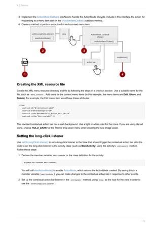3. Implement the ActionMode.Callback interface to handle the ActionMode lifecycle. Include in this interface the action for
responding to a menu item click in the onActionItemClicked() callback method.
4. Create a method to perform an action for each context menu item.
Creating the XML resource file
Create the XML menu resource directory and file by following the steps in a previous section. Use a suitable name for the
file, such as menu_context . Add icons for the context menu items (in this example, the menu items are Edit, Share, and
Delete). For example, the Edit menu item would have these attributes:
<item
android:id="@+id/context_edit"
android:orderInCategory="10"
android:icon="@drawable/ic_action_edit_white"
android:title="@string/edit" />
The standard contextual action bar has a dark background. Use a light or white color for the icons. If you are using clip art
icons, choose HOLO_DARK for the Theme drop-down menu when creating the new image asset.
Setting the long-click listener
Use setOnLongClickListener() to set a long-click listener to the View that should trigger the contextual action bar. Add the
code to set the long-click listener to the activity class (such as MainActivity) using the activity's onCreate() method.
Follow these steps:
1. Declare the member variable mActionMode in the class definition for the activity:
private ActionMode mActionMode;
You will call startActionMode() to enable ActionMode, which returns the ActionMode created. By saving this in a
member variable ( mActionMode ), you can make changes to the contextual action bar in response to other events.
2. Set up the contextual action bar listener in the onCreate() method, using View as the type for the view in order to
use the setOnLongClickListener :
4.2: Menus
170
 