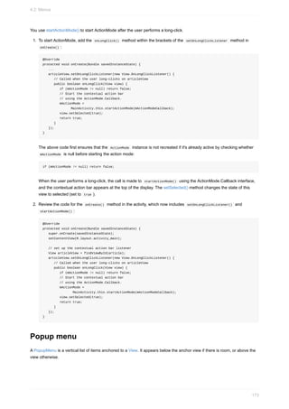 You use startActionMode() to start ActionMode after the user performs a long-click.
1. To start ActionMode, add the onLongClick() method within the brackets of the setOnLongClickListener method in
onCreate() :
@Override
protected void onCreate(Bundle savedInstanceState) {
...
articleView.setOnLongClickListener(new View.OnLongClickListener() {
// Called when the user long-clicks on articleView
public boolean onLongClick(View view) {
if (mActionMode != null) return false;
// Start the contextual action bar
// using the ActionMode.Callback.
mActionMode =
MainActivity.this.startActionMode(mActionModeCallback);
view.setSelected(true);
return true;
}
});
}
The above code first ensures that the ActionMode instance is not recreated if it's already active by checking whether
mActionMode is null before starting the action mode:
if (mActionMode != null) return false;
When the user performs a long-click, the call is made to startActionMode() using the ActionMode.Callback interface,
and the contextual action bar appears at the top of the display. The setSelected() method changes the state of this
view to selected (set to true ).
2. Review the code for the onCreate() method in the activity, which now includes setOnLongClickListener() and
startActionMode() :
@Override
protected void onCreate(Bundle savedInstanceState) {
super.onCreate(savedInstanceState);
setContentView(R.layout.activity_main);
// set up the contextual action bar listener
View articleView = findViewById(article);
articleView.setOnLongClickListener(new View.OnLongClickListener() {
// Called when the user long-clicks on articleView
public boolean onLongClick(View view) {
if (mActionMode != null) return false;
// Start the contextual action bar
// using the ActionMode.Callback.
mActionMode =
MainActivity.this.startActionMode(mActionModeCallback);
view.setSelected(true);
return true;
}
});
}
Popup menu
A PopupMenu is a vertical list of items anchored to a View. It appears below the anchor view if there is room, or above the
view otherwise.
4.2: Menus
173
 