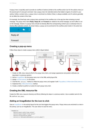 A popup menu is typically used to provide an overflow of actions (similar to the overflow action icon for the options menu) or
the second part of a two-part command. Use a popup menu for extended actions that relate to regions of content in your
activity. Unlike a context menu, a popup menu is anchored to a Button (View), is always available, and it's actions generally
do not affect the content of the View.
For example, the Gmail app uses a popup menu anchored to the overflow icon in the app bar when showing an email
message. The popup menu items Reply, Reply All, and Forward are related to the email message, but don't affect or act
on the message. Actions in a popup menu should not directly affect the corresponding content (use a contextual menu to
directly affect selected content). As shown below, a popup can be anchored to the overflow action button in the action bar.
Creating a pop-up menu
Follow these steps to create a popup menu (refer to figure below):
1. Create an XML menu resource file for the popup menu items, and assign appearance and position attributes (as
described in a previous section).
2. Add an ImageButton for the popup menu icon in the XML activity layout file.
3. Assign onClickListener() to the button.
4. Override the onClick() method to inflate the popup menu and register it with PopupMenu.OnMenuItemClickListener.
5. Implement the onMenuItemClick() method.
6. Create a method to perform an action for each popup menu item.
Creating the XML resource file
Create the XML menu resource directory and file by following the steps in a previous section. Use a suitable name for the
file, such as menu_popup .
Adding an ImageButton for the icon to click
Use an ImageButton in the activity layout for the icon that triggers the popup menu. Popup menus are anchored to a view in
the activity, such as an ImageButton. The user clicks it to see the menu.
<ImageButton
android:layout_width="wrap_content"
android:layout_height="wrap_content"
android:id="@+id/button_popup"
android:src="@drawable/@drawable/ic_action_popup"/>
4.2: Menus
174
 