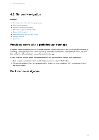4.3: Screen Navigation
Contents:
Providing users with a path through your app
Back-button navigation
Hierarchical navigation patterns
Ancestral navigation (the Up button)
Descendant navigation
Lateral navigation with tabs and swipes
Related practical
Learn more
Providing users with a path through your app
In the early stages of developing an app, you should determine the paths users should take through your app in order to do
something, such as placing an order or browsing through content. Each path enables users to navigate across, into, and
back out from the different tasks and pieces of content within the app.
In many cases you will need several different paths through your app that offer the following types of navigation:
Back navigation: Users can navigate back to the previous screen using the Back button.
Hierarchical navigation: Users can navigate through a hierarchy of screens organized with a parent screen for every
set of child screens.
Back-button navigation
4.3: Screen Navigation
178
 