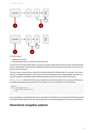 In the above figure:
1. Starting from Launcher.
2. Clicking the Back button to navigate to the previous screen.
You don't have to manage the Back button in your app. The system handles tasks and the back stack—the list of previous
screens—automatically. The Back button by default simply traverses this list of screens, removing the current screen from
the list as the user presses it.
There are, however, cases where you may want to override the behavior for the Back button. For example, if your screen
contains an embedded web browser in which users can interact with page elements to navigate between web pages, you
may wish to trigger the embedded browser's default back behavior when users press the device's Back button.
The onBackPressed() method of the Activity class is called whenever the activity detects the user's press of the Back key.
The default implementation simply finishes the current activity, but you can override this to do something else:
@Override
public void onBackPressed() {
// Add the Back key handler here.
return;
}
If your code triggers an embedded browser with its own behavior for the Back key, you should return the Back key behavior
to the system's default behavior if the user uses the Back key to go beyond the beginning of the browser's internal history.
Hierarchical navigation patterns
4.3: Screen Navigation
179
 