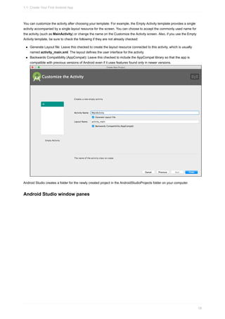 You can customize the activity after choosing your template. For example, the Empty Activity template provides a single
activity accompanied by a single layout resource for the screen. You can choose to accept the commonly used name for
the activity (such as MainActivity) or change the name on the Customize the Activity screen. Also, if you use the Empty
Activity template, be sure to check the following if they are not already checked:
Generate Layout file: Leave this checked to create the layout resource connected to this activity, which is usually
named activity_main.xml. The layout defines the user interface for the activity.
Backwards Compatibility (AppCompat): Leave this checked to include the AppCompat library so that the app is
compatible with previous versions of Android even if it uses features found only in newer versions.
Android Studio creates a folder for the newly created project in the AndroidStudioProjects folder on your computer.
Android Studio window panes
1.1: Create Your First Android App
18
 