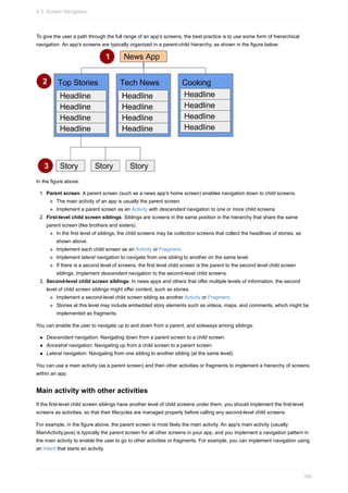 To give the user a path through the full range of an app's screens, the best practice is to use some form of hierarchical
navigation. An app's screens are typically organized in a parent-child hierarchy, as shown in the figure below:
In the figure above:
1. Parent screen. A parent screen (such as a news app's home screen) enables navigation down to child screens.
The main activity of an app is usually the parent screen.
Implement a parent screen as an Activity with descendant navigation to one or more child screens.
2. First-level child screen siblings. Siblings are screens in the same position in the hierarchy that share the same
parent screen (like brothers and sisters).
In the first level of siblings, the child screens may be collection screens that collect the headlines of stories, as
shown above.
Implement each child screen as an Activity or Fragment.
Implement lateral navigation to navigate from one sibling to another on the same level.
If there is a second level of screens, the first level child screen is the parent to the second level child screen
siblings. Implement descendant navigation to the second-level child screens.
3. Second-level child screen siblings. In news apps and others that offer multiple levels of information, the second
level of child screen siblings might offer content, such as stories.
Implement a second-level child screen sibling as another Activity or Fragment.
Stories at this level may include embedded story elements such as videos, maps, and comments, which might be
implemented as fragments.
You can enable the user to navigate up to and down from a parent, and sideways among siblings:
Descendant navigation: Navigating down from a parent screen to a child screen.
Ancestral navigation: Navigating up from a child screen to a parent screen.
Lateral navigation: Navigating from one sibling to another sibling (at the same level).
You can use a main activity (as a parent screen) and then other activities or fragments to implement a hierarchy of screens
within an app.
Main activity with other activities
If the first-level child screen siblings have another level of child screens under them, you should implement the first-level
screens as activities, so that their lifecycles are managed properly before calling any second-level child screens.
For example, in the figure above, the parent screen is most likely the main activity. An app's main activity (usually
MainActivity.java) is typically the parent screen for all other screens in your app, and you implement a navigation pattern in
the main activity to enable the user to go to other activities or fragments. For example, you can implement navigation using
an Intent that starts an activity.
4.3: Screen Navigation
180
 