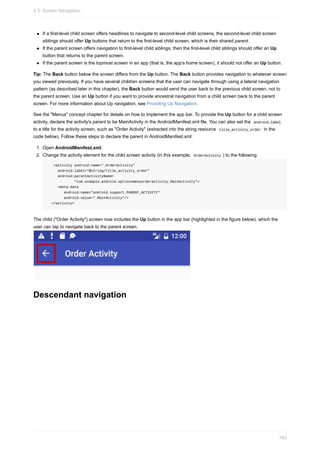 If a first-level child screen offers headlines to navigate to second-level child screens, the second-level child screen
siblings should offer Up buttons that return to the first-level child screen, which is their shared parent.
If the parent screen offers navigation to first-level child siblings, then the first-level child siblings should offer an Up
button that returns to the parent screen.
If the parent screen is the topmost screen in an app (that is, the app's home screen), it should not offer an Up button.
Tip: The Back button below the screen differs from the Up button. The Back button provides navigation to whatever screen
you viewed previously. If you have several children screens that the user can navigate through using a lateral navigation
pattern (as described later in this chapter), the Back button would send the user back to the previous child screen, not to
the parent screen. Use an Up button if you want to provide ancestral navigation from a child screen back to the parent
screen. For more information about Up navigation, see Providing Up Navigation.
See the "Menus" concept chapter for details on how to implement the app bar. To provide the Up button for a child screen
activity, declare the activity's parent to be MainActivity in the AndroidManifest.xml file. You can also set the android:label
to a title for the activity screen, such as "Order Activity" (extracted into the string resource title_activity_order in the
code below). Follow these steps to declare the parent in AndroidManifest.xml:
1. Open AndroidManifest.xml.
2. Change the activity element for the child screen activity (in this example, OrderActivity ) to the following:
<activity android:name=".OrderActivity"
android:label="@string/title_activity_order"
android:parentActivityName=
"com.example.android.optionsmenuorderactivity.MainActivity">
<meta-data
android:name="android.support.PARENT_ACTIVITY"
android:value=".MainActivity"/>
</activity>
The child ("Order Activity") screen now includes the Up button in the app bar (highlighted in the figure below), which the
user can tap to navigate back to the parent screen.
Descendant navigation
4.3: Screen Navigation
182
 