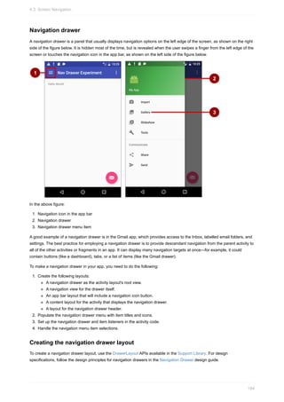 Navigation drawer
A navigation drawer is a panel that usually displays navigation options on the left edge of the screen, as shown on the right
side of the figure below. It is hidden most of the time, but is revealed when the user swipes a finger from the left edge of the
screen or touches the navigation icon in the app bar, as shown on the left side of the figure below.
In the above figure:
1. Navigation icon in the app bar
2. Navigation drawer
3. Navigation drawer menu item
A good example of a navigation drawer is in the Gmail app, which provides access to the Inbox, labelled email folders, and
settings. The best practice for employing a navigation drawer is to provide descendant navigation from the parent activity to
all of the other activities or fragments in an app. It can display many navigation targets at once—for example, it could
contain buttons (like a dashboard), tabs, or a list of items (like the Gmail drawer).
To make a navigation drawer in your app, you need to do the following:
1. Create the following layouts:
A navigation drawer as the activity layout's root view.
A navigation view for the drawer itself.
An app bar layout that will include a navigation icon button.
A content layout for the activity that displays the navigation drawer.
A layout for the navigation drawer header.
2. Populate the navigation drawer menu with item titles and icons.
3. Set up the navigation drawer and item listeners in the activity code.
4. Handle the navigation menu item selections.
Creating the navigation drawer layout
To create a navigation drawer layout, use the DrawerLayout APIs available in the Support Library. For design
specifications, follow the design principles for navigation drawers in the Navigation Drawer design guide.
4.3: Screen Navigation
184
 