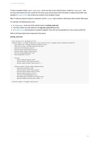 To add a navigation drawer, use a DrawerLayout as the root view of your activity's layout. Inside the DrawerLayout , add
one view that contains the main content for the screen (your primary layout when the drawer is hidden) and another view,
typically a NavigationView, that contains the contents of the navigation drawer.
Tip: To make your layouts simpler to understand, use the include tag to include an XML layout within another XML layout.
For example, the following layout uses:
A DrawerLayout as the root of the activity's layout in activity_main.xml.
The main content of screen defined in the app_bar_main.xml layout file.
A NavigationView that represents a standard navigation menu that can be populated by a menu resource XML file.
Refer to the figure below that corresponds to this layout:
activity_main.xml:
<?xml version="1.0" encoding="utf-8"?>
<android.support.v4.widget.DrawerLayout xmlns:android="http://schemas.android.com/apk/res/android"
xmlns:app="http://schemas.android.com/apk/res-auto"
xmlns:tools="http://schemas.android.com/tools"
android:id="@+id/drawer_layout"
android:layout_width="match_parent"
android:layout_height="match_parent"
android:fitsSystemWindows="true"
tools:openDrawer="start">
<include
layout="@layout/app_bar_main"
android:layout_width="match_parent"
android:layout_height="match_parent" />
<android.support.design.widget.NavigationView
android:id="@+id/nav_view"
android:layout_width="wrap_content"
android:layout_height="match_parent"
android:layout_gravity="start"
android:fitsSystemWindows="true"
app:headerLayout="@layout/nav_header_main"
app:menu="@menu/activity_main_drawer" />
</android.support.v4.widget.DrawerLayout>
4.3: Screen Navigation
185
 