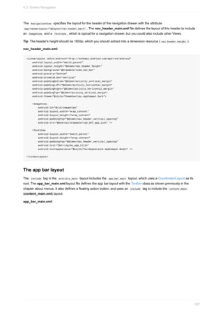 The NavigationView specifies the layout for the header of the navigation drawer with the attribute
app:headerLayout="@layout/nav_header_main" . The nav_header_main.xml file defines the layout of this header to include
an ImageView and a TextView , which is typical for a navigation drawer, but you could also include other Views.
Tip: The header's height should be 160dp, which you should extract into a dimension resource ( nav_header_height ).
nav_header_main.xml:
<LinearLayout xmlns:android="http://schemas.android.com/apk/res/android"
android:layout_width="match_parent"
android:layout_height="@dimen/nav_header_height"
android:background="@drawable/side_nav_bar"
android:gravity="bottom"
android:orientation="vertical"
android:paddingBottom="@dimen/activity_vertical_margin"
android:paddingLeft="@dimen/activity_horizontal_margin"
android:paddingRight="@dimen/activity_horizontal_margin"
android:paddingTop="@dimen/activity_vertical_margin"
android:theme="@style/ThemeOverlay.AppCompat.Dark">
<ImageView
android:id="@+id/imageView"
android:layout_width="wrap_content"
android:layout_height="wrap_content"
android:paddingTop="@dimen/nav_header_vertical_spacing"
android:src="@android:drawable/sym_def_app_icon" />
<TextView
android:layout_width="match_parent"
android:layout_height="wrap_content"
android:paddingTop="@dimen/nav_header_vertical_spacing"
android:text="@string/my_app_title"
android:textAppearance="@style/TextAppearance.AppCompat.Body1" />
</LinearLayout>
The app bar layout
The include tag in the activity_main layout includes the app_bar_main layout, which uses a CoordinatorLayout as its
root. The app_bar_main.xml layout file defines the app bar layout with the Toolbar class as shown previously in the
chapter about menus. It also defines a floating action button, and uses an include tag to include the content_main
(content_main.xml) layout:
app_bar_main.xml:
4.3: Screen Navigation
187
 