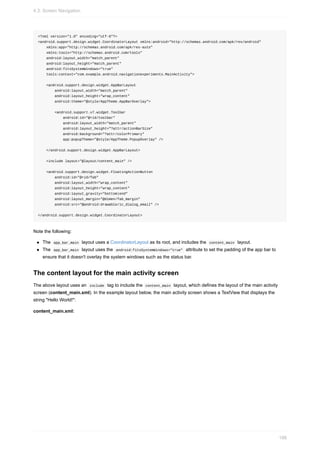 <?xml version="1.0" encoding="utf-8"?>
<android.support.design.widget.CoordinatorLayout xmlns:android="http://schemas.android.com/apk/res/android"
xmlns:app="http://schemas.android.com/apk/res-auto"
xmlns:tools="http://schemas.android.com/tools"
android:layout_width="match_parent"
android:layout_height="match_parent"
android:fitsSystemWindows="true"
tools:context="com.example.android.navigationexperiments.MainActivity">
<android.support.design.widget.AppBarLayout
android:layout_width="match_parent"
android:layout_height="wrap_content"
android:theme="@style/AppTheme.AppBarOverlay">
<android.support.v7.widget.Toolbar
android:id="@+id/toolbar"
android:layout_width="match_parent"
android:layout_height="?attr/actionBarSize"
android:background="?attr/colorPrimary"
app:popupTheme="@style/AppTheme.PopupOverlay" />
</android.support.design.widget.AppBarLayout>
<include layout="@layout/content_main" />
<android.support.design.widget.FloatingActionButton
android:id="@+id/fab"
android:layout_width="wrap_content"
android:layout_height="wrap_content"
android:layout_gravity="bottom|end"
android:layout_margin="@dimen/fab_margin"
android:src="@android:drawable/ic_dialog_email" />
</android.support.design.widget.CoordinatorLayout>
Note the following:
The app_bar_main layout uses a CoordinatorLayout as its root, and includes the content_main layout.
The app_bar_main layout uses the android:fitsSystemWindows="true" attribute to set the padding of the app bar to
ensure that it doesn't overlay the system windows such as the status bar.
The content layout for the main activity screen
The above layout uses an include tag to include the content_main layout, which defines the layout of the main activity
screen (content_main.xml). In the example layout below, the main activity screen shows a TextView that displays the
string "Hello World!":
content_main.xml:
4.3: Screen Navigation
188
 