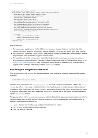 <?xml version="1.0" encoding="utf-8"?>
<RelativeLayout xmlns:android="http://schemas.android.com/apk/res/android"
xmlns:app="http://schemas.android.com/apk/res-auto"
xmlns:tools="http://schemas.android.com/tools"
android:layout_width="match_parent"
android:layout_height="match_parent"
android:paddingBottom="@dimen/activity_vertical_margin"
android:paddingLeft="@dimen/activity_horizontal_margin"
android:paddingRight="@dimen/activity_horizontal_margin"
android:paddingTop="@dimen/activity_vertical_margin"
app:layout_behavior="@string/appbar_scrolling_view_behavior"
tools:context="com.example.android.navigationexperiments.MainActivity"
tools:showIn="@layout/app_bar_main">
<TextView
android:layout_width="wrap_content"
android:layout_height="wrap_content"
android:text="@string/hello_world" />
</RelativeLayout>
Note the following:
The content_main layout must be the first child in the DrawerLayout because the drawer must be on top of the
content. In our layout above, the content_main layout is included in the app_bar_main layout, which is the first child.
The content_main layout uses a RelativeLayout view group set to match the parent view's width and height, because
it represents the entire UI when the navigation drawer is hidden.
The layout behavior for the RelativeLayout is set to the string resource @string/appbar_scrolling_view_behavior ,
which controls the scrolling behavior of the screen in relation to the app bar at the top. This behavior is defined by the
AppBarLayout.ScrollingViewBehavior class. This behavior should be used by Views which can scroll vertically—it
supports nested scrolling to automatically scroll any AppBarLayout siblings.
Populating the navigation drawer menu
The NavigationView in the activity_main layout specifies the menu items for the navigation drawer using the following
statement:
app:menu="@menu/activity_main_drawer"
The menu items are defined in the activity_main_drawer.xml file, which is located under app > res > menu. The <group>
</group> tag defines a menu group—a collection of items that share traits, such as whether they are visible, enabled, or
checkable. A group must contains one or more <item></> elements and be a child of a <menu> element, as shown below.
In addition to defining each menu item's title with the android:title attribute, the file also defines each menu item's icon
with the android:icon attribute.
The group is defined with the android:checkableBehavior attribute. This attribute lets you put interactive elements within the
navigation drawer, such as toggle switches that can be turned on or off, and checkboxes and radio buttons that can be
selected. The choices for this attribute are:
single : Only one item from the group can be checked. Use for radio buttons.
all : All items can be checked. Use for checkboxes.
none : No items are checkable.
4.3: Screen Navigation
189
 