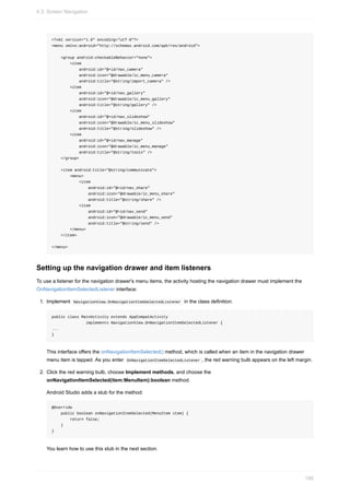 <?xml version="1.0" encoding="utf-8"?>
<menu xmlns:android="http://schemas.android.com/apk/res/android">
<group android:checkableBehavior="none">
<item
android:id="@+id/nav_camera"
android:icon="@drawable/ic_menu_camera"
android:title="@string/import_camera" />
<item
android:id="@+id/nav_gallery"
android:icon="@drawable/ic_menu_gallery"
android:title="@string/gallery" />
<item
android:id="@+id/nav_slideshow"
android:icon="@drawable/ic_menu_slideshow"
android:title="@string/slideshow" />
<item
android:id="@+id/nav_manage"
android:icon="@drawable/ic_menu_manage"
android:title="@string/tools" />
</group>
<item android:title="@string/communicate">
<menu>
<item
android:id="@+id/nav_share"
android:icon="@drawable/ic_menu_share"
android:title="@string/share" />
<item
android:id="@+id/nav_send"
android:icon="@drawable/ic_menu_send"
android:title="@string/send" />
</menu>
</item>
</menu>
Setting up the navigation drawer and item listeners
To use a listener for the navigation drawer's menu items, the activity hosting the navigation drawer must implement the
OnNavigationItemSelectedListener interface:
1. Implement NavigationView.OnNavigationItemSelectedListener in the class definition:
public class MainActivity extends AppCompatActivity
implements NavigationView.OnNavigationItemSelectedListener {
...
}
This interface offers the onNavigationItemSelected() method, which is called when an item in the navigation drawer
menu item is tapped. As you enter OnNavigationItemSelectedListener , the red warning bulb appears on the left margin.
2. Click the red warning bulb, choose Implement methods, and choose the
onNavigationItemSelected(item:MenuItem):boolean method.
Android Studio adds a stub for the method:
@Override
public boolean onNavigationItemSelected(MenuItem item) {
return false;
}
}
You learn how to use this stub in the next section.
4.3: Screen Navigation
190
 